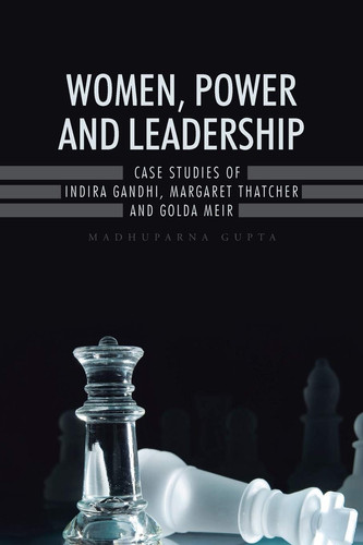 Women, Power and Leadership Case Studies of Indira Gandhi, Margaret Thatcher and Golda Meir