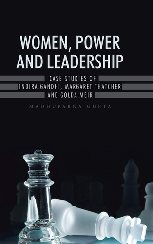 Women, Power and Leadership Case Studies of Indira Gandhi, Margaret Thatcher and Golda Meir