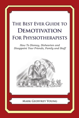 The Best Ever Guide to Demotivation for Physiotherapists How To Dismay, Dishearten and Disappoint Your Friends, Family and Staff