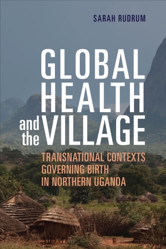 Global Health and the Village Transnational Contexts Governing Birth in Northern Uganda