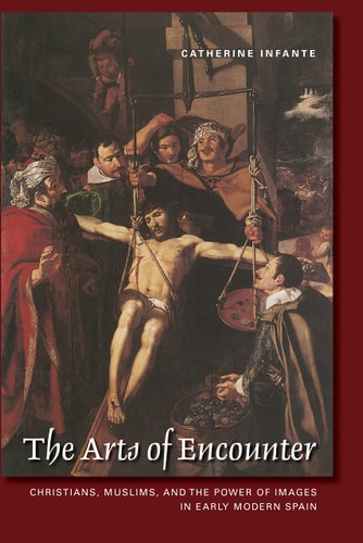 The Arts of Encounter Christians, Muslims, and the Power of Images in Early Modern Spain