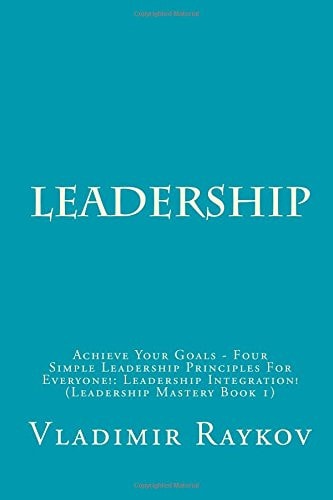 Leadership Achieve Your Goals - Four Simple Leadership Principles for Everyone!: Leadership Integration! (Leadership Mastery Book 1)