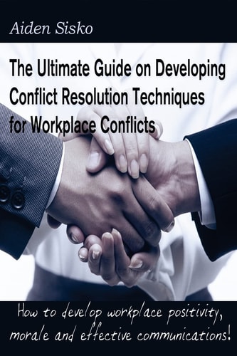 The Ultimate Guide on Developing Conflict Resolution Techniques for Workplace Conflicts How to Develop Workplace Positivity, Morale, Communications...