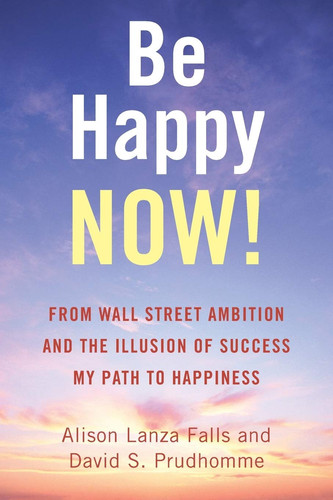 Be Happy Now! From Wall Street Ambition and the Illusion of Success My Path to Happiness