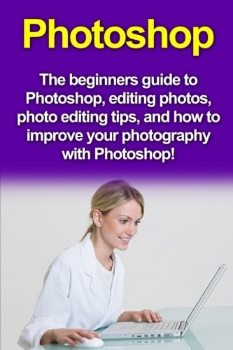 Photoshop The Beginners Guide to Photoshop, Editing Photos, Photo Editing Tips, and How to Improve Your Photography with Photoshop!