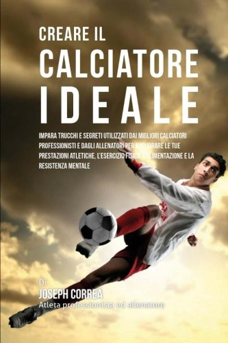 Creare il Calciatore Ideale Impara Trucchi E Segreti Utilizzati Dai Migliori Calciatori Professionisti E Dagli Allenatori Per Migliorare Le Tue Prestazioni Atletiche, L'esercizio Fisico, L'alimentazione E La Resistenza Mentale
