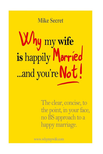 Why My Wife is Happily Married.... And You're Not! The Clear, Concise, In Your Face, No BS Approach to a Happy Marriage