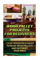 Wood Pallet Projects for Beginners 15 DIY Household Hacks to Reuse Wood Pallets and Decorate Your Space: (DIY Wood Pallet Projects, DIY Pallete Projects, DIY Upcycle, Pallete Furniture)