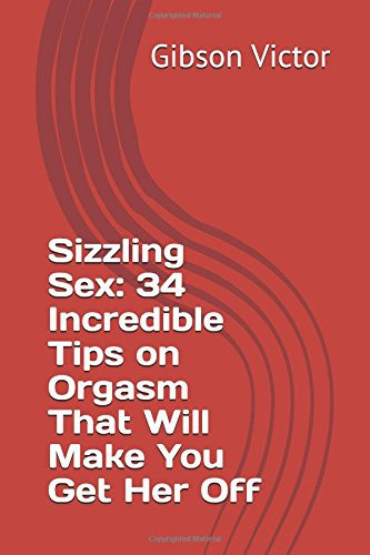 Sizzling Sex: 34 Incredible Tips on Orgasm That Will Make You Get Her Off