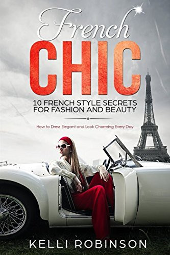 French Chic: 10 French Style Secrets for Fashion and Beauty How to Dress Elegant and Look Charming Every Day