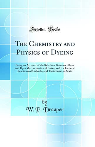 The Chemistry and Physics of Dyeing Being an Account of the Relations Between Fibres and Dyes, the Formation of Lakes, and the General Reactions of Colloids, and Their Solution State (Classic Reprint)