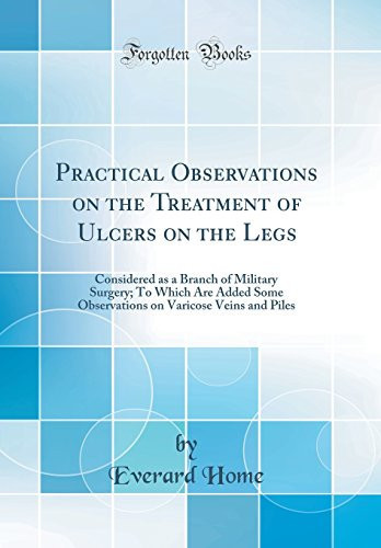 Practical Observations on the Treatment of Ulcers on the Legs Considered As a Branch of Military Surgery; to Which Are Added Some Observations on Varicose Veins and Piles (Classic Reprint)