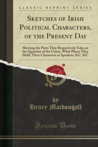 Sketches of Irish Political Characters, of the Present Day Shewing the Parts They Respectively Take on the Question of the Union, What Places They Hold, Their Characters As Speakers, &C. &C (Classic Reprint)