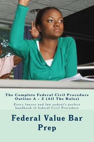 The Complete Federal Civil Procedure Outline A - Z (All The Rules) Every Lawyer and Law Sudent's Perfect Handbook of Federal Civil Procedure