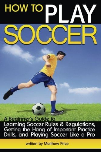 How to Play Soccer A Beginner's Guide to Learning Soccer Rules and Regulations, Getting the Hang of Important Practice Drills, and Playing Soccer Like a Pro