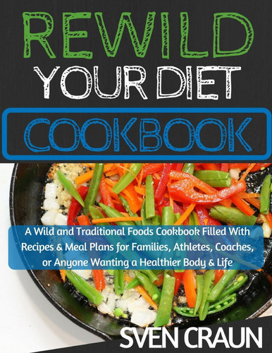 ReWild Your Diet Cookbook A Wild and Traditional Foods Cookbook Filled with Recipes and Meal Plans for Families, Athletes, Coaches, Or Anyone Wanting a Healthier Body and Life
