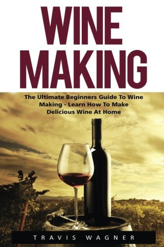 Wine Making The Ultimate Beginner's Guide to Wine Making - Learn How to Make Delcious Wine at Home