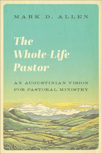 The Whole-Life Pastor: An Augustinian Vision for Pastoral Ministry (Pastoral Theology, Preaching, and Church Leadership Rooted in the Wisdom of Augustine)