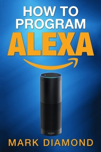How to Program Alexa A 2017 Field Guide to Mastering Your Amazon Echo Dot and Y
