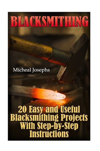 Blacksmithing 20 Easy and Useful Blacksmithing Projects With Step-by-Step Instructions: (Blacksmithing Beginners Guide)