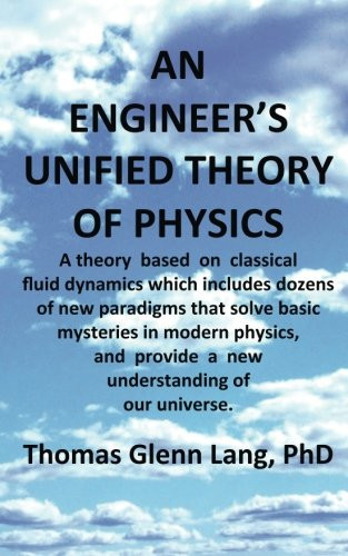 An Engineer's Unified Theory of Physics A Theory Based on Classical Fluid Dynamics Which Includes Dozens of New Paradigms That Solve Basic Mysteries in Modern Physics