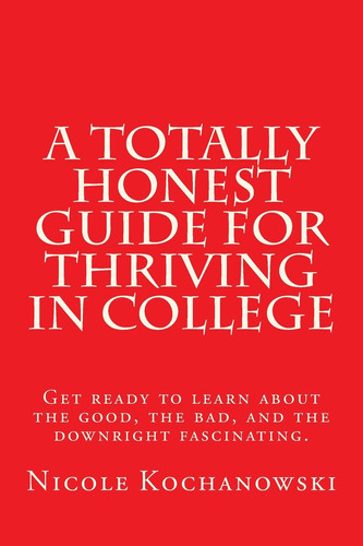 A Totally Honest Guide for Thriving in College Get Ready to Learn about the Good, the Bad, and the Downright Fascinating.