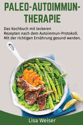 Paleo-Autoimmun-Therapie Das Kochbuch Mit Leckeren Rezepten Nach Dem Autoimmun-Protokoll. Mit der Richtigen Ernährung Gesund Werden