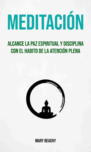 Meditación : Alcance La Paz Espiritual Y Disciplina Con El Habito De La Atención Plena