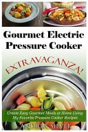 Gourmet Electric Pressure Cooker Extravaganza! Create Easy Gourmet Meals at Home Using My Favorite Pressure Cooker Recipes