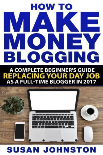 How to Make Money Blogging A Complete Beginners Guide to Replacing Your Day Job As a Full-TIme Blogger In 2017