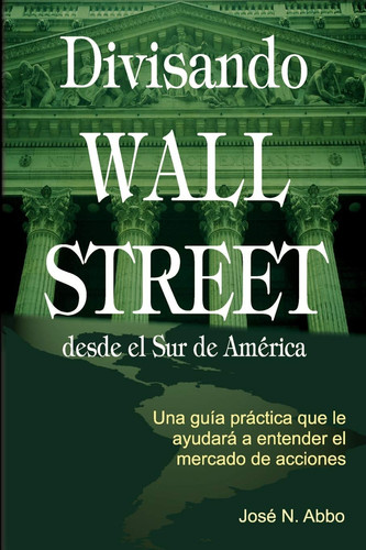 Divisando Wall Street Desde el Sur de America Una Guia Practica Que le Ayudara a Entender el Mercado de Acciones