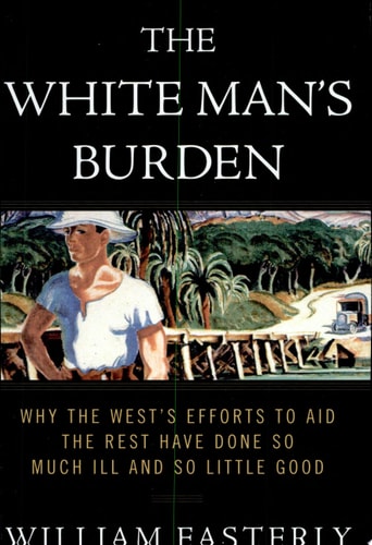 The White Man's Burden Why the West's Efforts to Aid the Rest Have Done So Much Ill and So Little Good