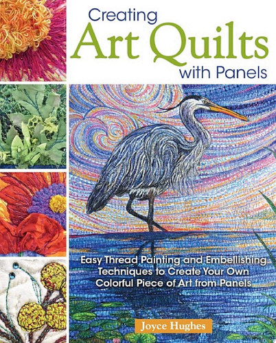 Creating Art Quilts with Panels Easy Thread Painting and Embellishing Techniques to Create Your Own Colorful Piece of Art from Panels