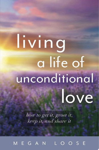 Living a Life of Unconditional Love How to get it, grow it, keep it, and share it