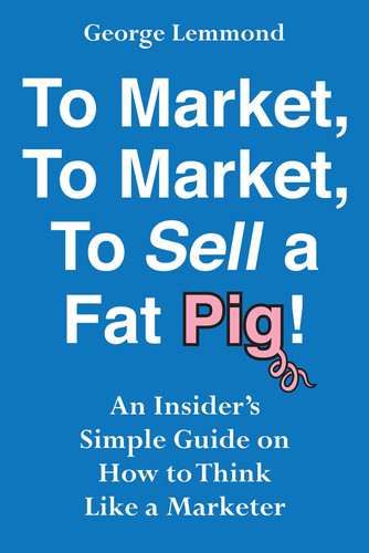 To Market, to Market, to Sell a Fat Pig! An Insider's Simple Guide on How to Think Like a Marketer