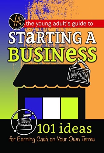 The Young Adult's Guide to Starting a Small Business 101 Ideas for Earning Cash on Your Own Terms