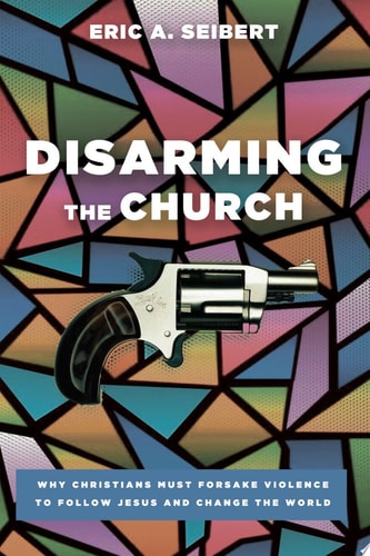 Disarming the Church Why Christians Must Forsake Violence to Follow Jesus and Change the World