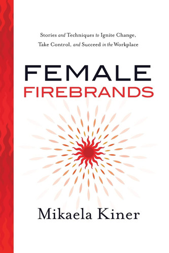Female Firebrands Stories and Techniques to Ignite Change, Take Control, and Succeed in the Workplace