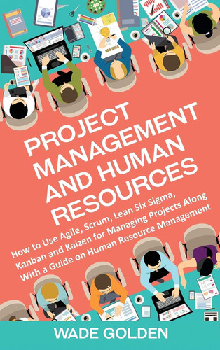 Project Management and Human Resources How to Use Agile, Scrum, Lean Six Sigma, Kanban and Kaizen for Managing Projects Along with a Guide on Human Resource Management
