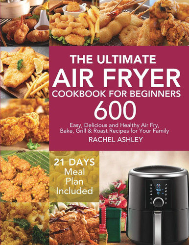 The Ultimate Air Fryer Cookbook for Beginners 600 Easy, Delicious and Healthy Air Fry, Bake, Grill and Roast Recipes for Your Family (21 Days Meal Plan Included)