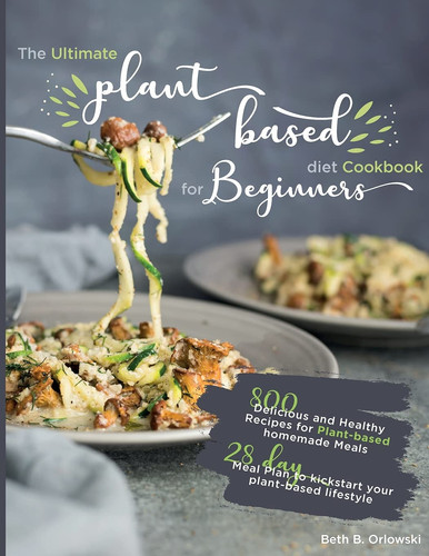 The Ultimate Plant-Based Diet Cookbook for Beginners 800 Delicious and Healthy Recipes for Plant-Based Homemade Mealswith 28-day Meal Plan to Kickstart Your Plant-based Lifestyle. Orlowski