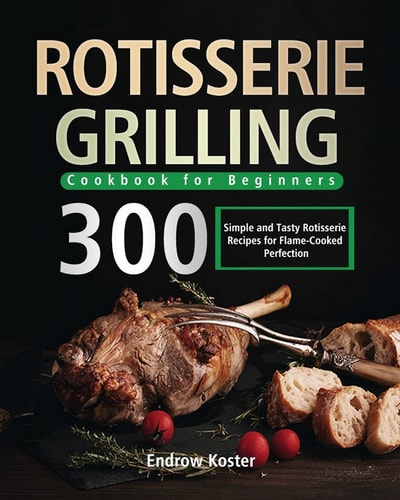 Rotisserie Grilling Cookbook for Beginners 300 Simple and Tasty Rotisserie Recipes for Flame-Cooked Perfection