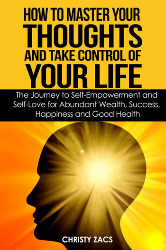 How to Master Your Thoughts and Take Control of Your Life The Journey to Self-Empowerment and Self-Love for Abundant Wealth, Success, Happiness and Health
