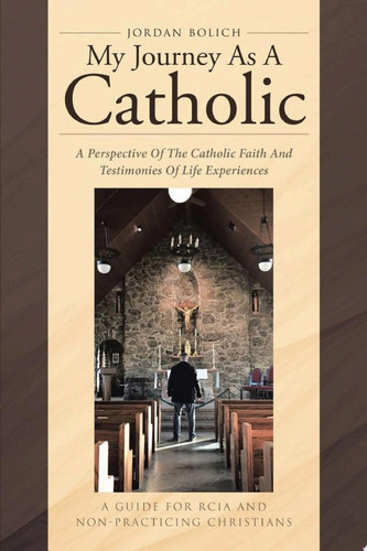 My Journey As A Catholic: A Perspective Of The Catholic Faith And Testimonies Of Life Experiences A Guide for RCIA and Non- Practicing Christians