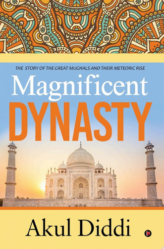 Magnificent Dynasty THE STORY OF THE GREAT MUGHALS AND THEIR METEORIC RISE
