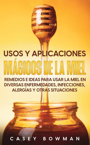 Usos y Aplicaciones Mágicos de la Miel Remedios e Ideas para Usar la Miel en Diversas Enfermedades, Infecciones, Alergías y otras Situaciones