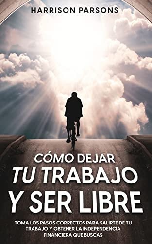 Cómo Dejar tu Trabajo y Ser Libre Toma los Pasos Correctos para Salirte de tu Trabajo y Obtener la Independencia Financiera que Buscas