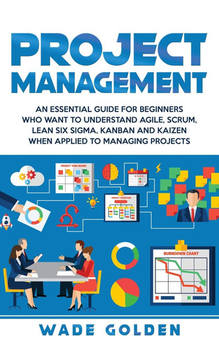 Project Management An Essential Guide for Beginners Who Want to Understand Agile, Scrum, Lean Six Sigma, Kanban and Kaizen When Applied to Managing Projects