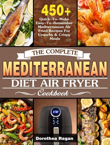 The Complete Mediterranean Diet Air Fryer Cookbook 450+ Quick-To-Make Easy-to-Remember Mediterranean Air Fried Recipes for Crunchy and Crispy Meals