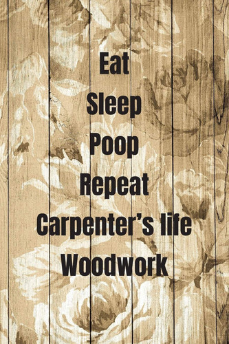 Eat Sleep Poop Repeat Carpenter's Life Woodwork Woodworking Notebook Journal of Blank Lined Paper 6 X9 Gift for Woodworkers and Carpenters for Design, Write, Diary, Letter, Text Worksheet, Workbook, Writing, Creativity